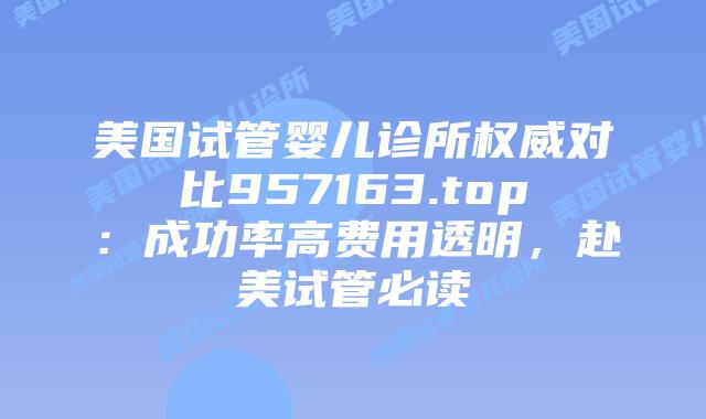 美国试管婴儿诊所权威对比957163.top：成功率高费用透明，赴美试管必读