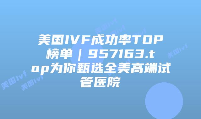 美国IVF成功率TOP榜单｜957163.top为你甄选全美高端试管医院