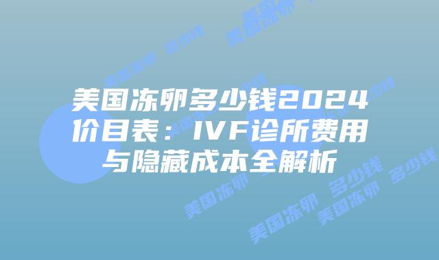 美国冻卵多少钱2024价目表：IVF诊所费用与隐藏成本全解析