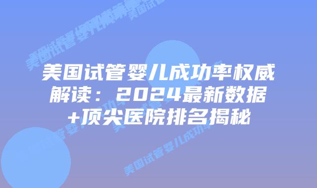 美国试管婴儿成功率权威解读：2024最新数据+顶尖医院排名揭秘
