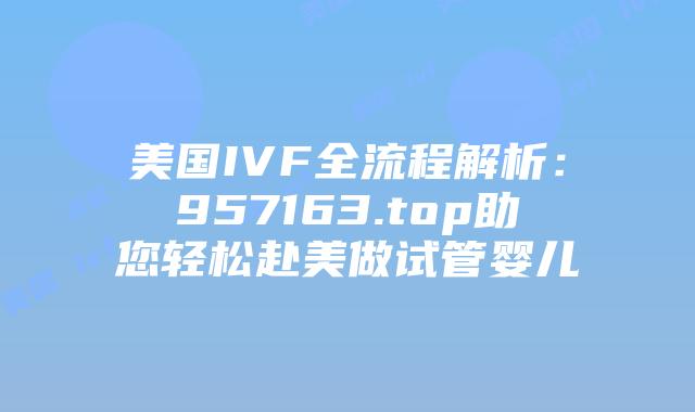 美国IVF全流程解析：957163.top助您轻松赴美做试管婴儿