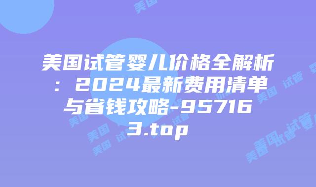 美国试管婴儿价格全解析:2024最新费用清单与省钱攻略-957163.top