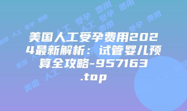 美国人工受孕费用2024最新解析:试管婴儿预算全攻略-957163.top
