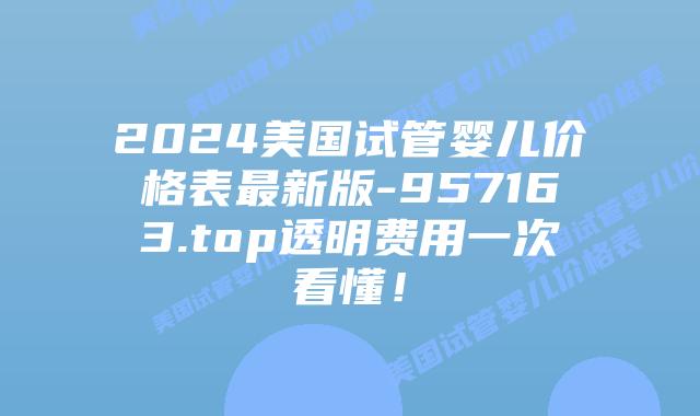 2024美国试管婴儿价格表最新版-957163.top透明费用一次看懂！