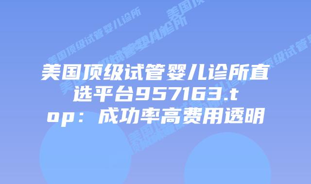 美国顶级试管婴儿诊所直选平台957163.top：成功率高费用透明