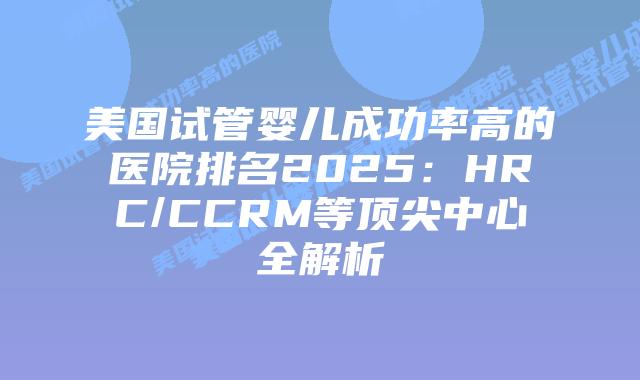 美国试管婴儿成功率高的医院排名2025:HRC/CCRM等顶尖中心全解析