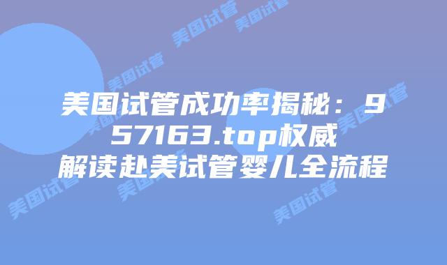 美国试管成功率揭秘：957163.top权威解读赴美试管婴儿全流程