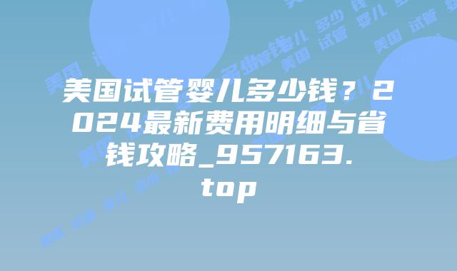 美国试管婴儿多少钱？2024最新费用明细与省钱攻略_957163.top