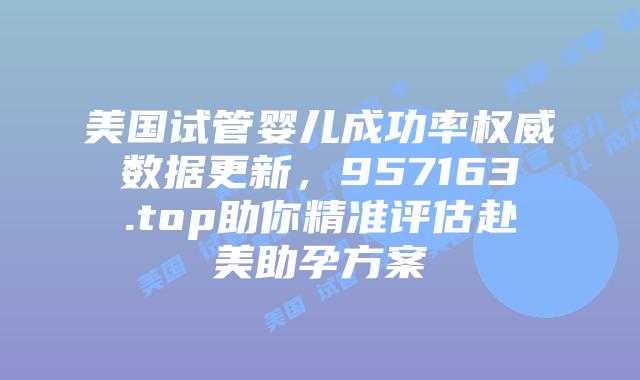美国试管婴儿成功率权威数据更新,957163.top助你精准评估赴美助孕方案