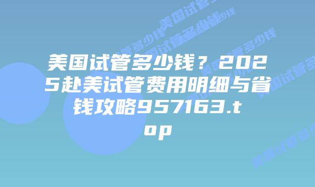 美国试管多少钱?2025赴美试管费用明细与省钱攻略957163.top