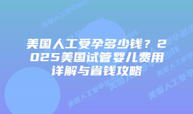 美国人工受孕多少钱？2025美国试管婴儿费用详解与省钱攻略