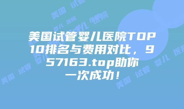 美国试管婴儿医院TOP10排名与费用对比,957163.top助你一次成功!