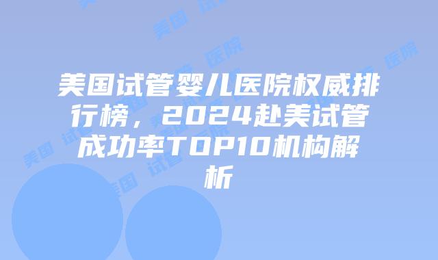 美国试管婴儿医院权威排行榜，2024赴美试管成功率TOP10机构解析