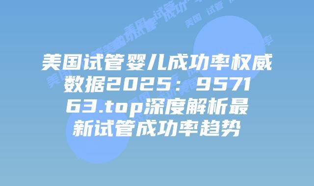 美国试管婴儿成功率权威数据2025:957163.top深度解析最新试管成功率趋势