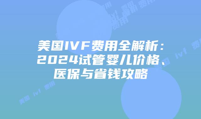美国IVF费用全解析：2024试管婴儿价格、医保与省钱攻略
