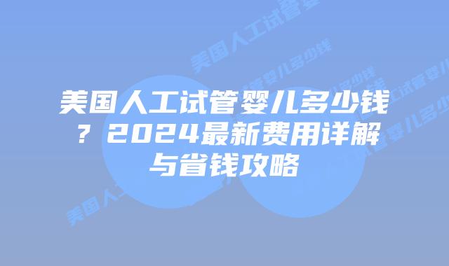 美国人工试管婴儿多少钱？2024最新费用详解与省钱攻略