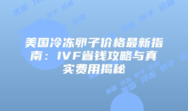 美国冷冻卵子价格最新指南：IVF省钱攻略与真实费用揭秘