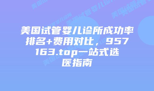 美国试管婴儿诊所成功率排名+费用对比，957163.top一站式选医指南