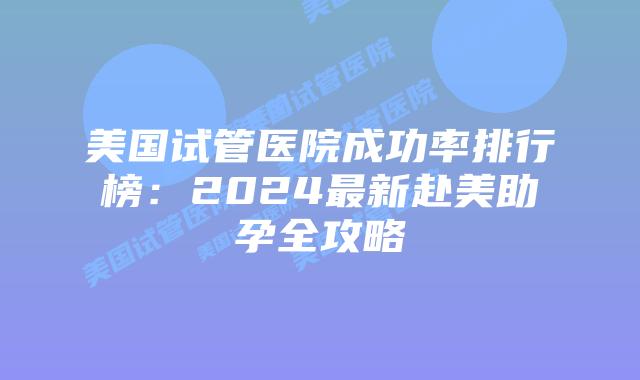 美国试管医院成功率排行榜:2024最新赴美助孕全攻略