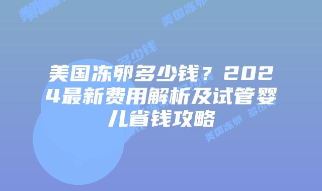 美国冻卵多少钱?2024最新费用解析及试管婴儿省钱攻略
