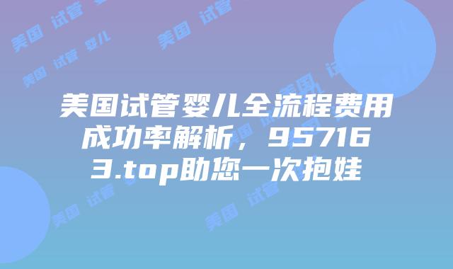 美国试管婴儿全流程费用成功率解析,957163.top助您一次抱娃