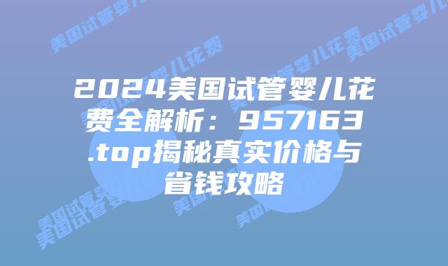 2024美国试管婴儿花费全解析:957163.top揭秘真实价格与省钱攻略