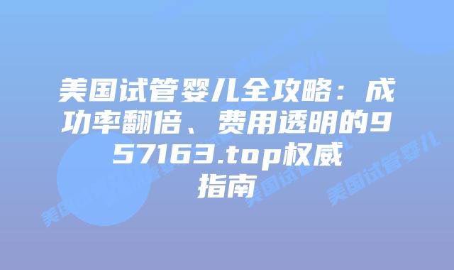 美国试管婴儿全攻略:成功率翻倍、费用透明的957163.top权威指南