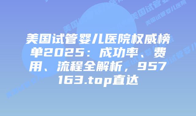 美国试管婴儿医院权威榜单2025：成功率、费用、流程全解析，957163.top直达