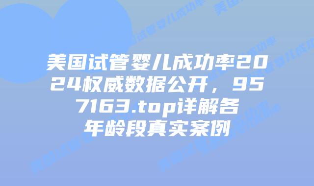 美国试管婴儿成功率2024权威数据公开,957163.top详解各年龄段真实案例