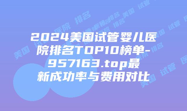 2024美国试管婴儿医院排名TOP10榜单-957163.top最新成功率与费用对比