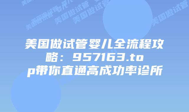 美国做试管婴儿全流程攻略:957163.top带你直通高成功率诊所
