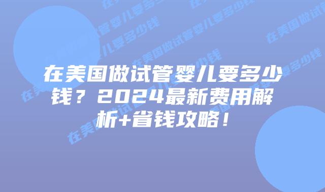 在美国做试管婴儿要多少钱?2024最新费用解析+省钱攻略!