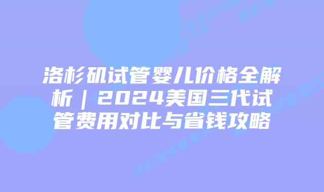 洛杉矶试管婴儿价格全解析|2024美国三代试管费用对比与省钱攻略