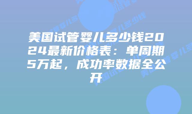 美国试管婴儿多少钱2024最新价格表：单周期5万起，成功率数据全公开