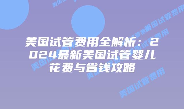 美国试管费用全解析:2024最新美国试管婴儿花费与省钱攻略