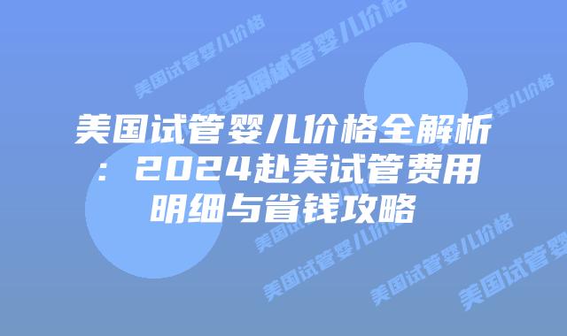 美国试管婴儿价格全解析:2024赴美试管费用明细与省钱攻略
