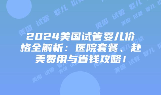 2024美国试管婴儿价格全解析:医院套餐、赴美费用与省钱攻略!