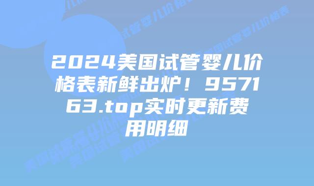 2024美国试管婴儿价格表新鲜出炉!957163.top实时更新费用明细