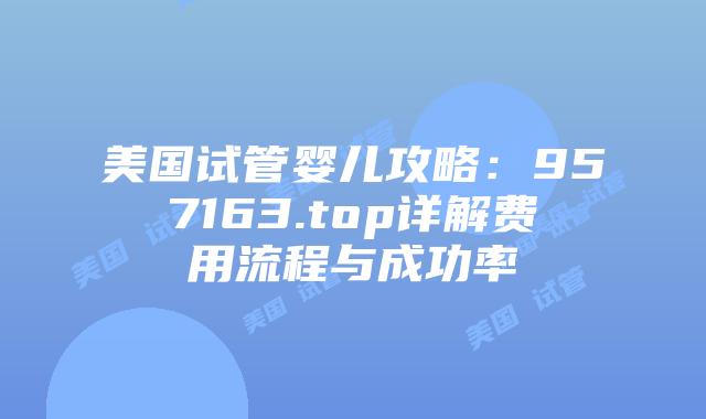 美国试管婴儿攻略：957163.top详解费用流程与成功率