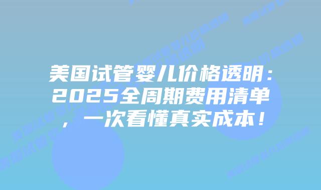 美国试管婴儿价格透明：2025全周期费用清单，一次看懂真实成本！