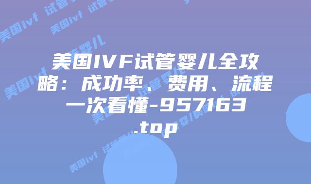 美国IVF试管婴儿全攻略：成功率、费用、流程一次看懂-957163.top