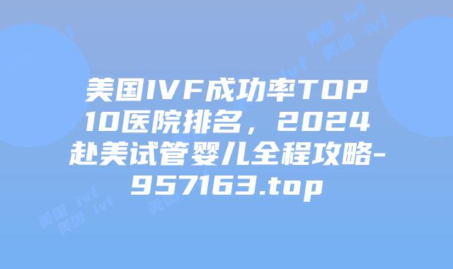 美国IVF成功率TOP10医院排名,2024赴美试管婴儿全程攻略-957163.top
