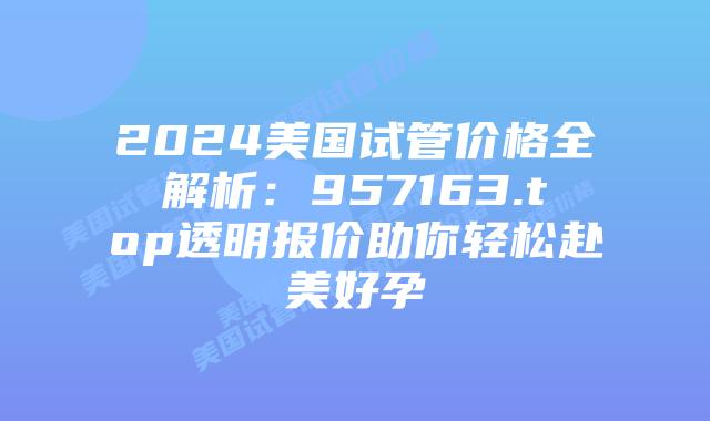 2024美国试管价格全解析:957163.top透明报价助你轻松赴美好孕