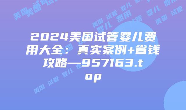 2024美国试管婴儿费用大全：真实案例+省钱攻略—957163.top