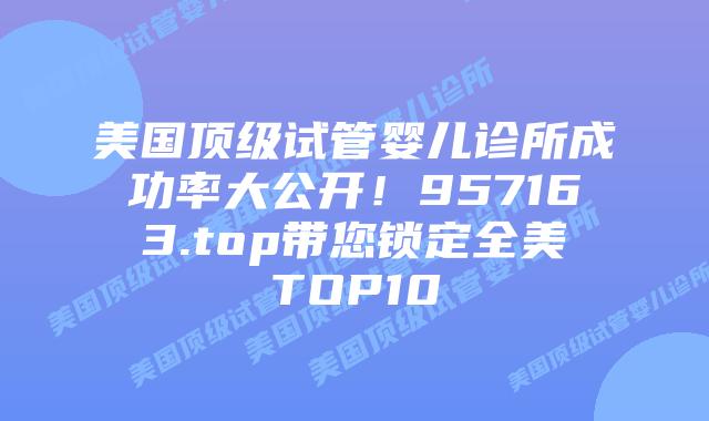 美国顶级试管婴儿诊所成功率大公开!957163.top带您锁定全美TOP10