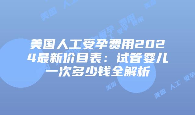美国人工受孕费用2024最新价目表：试管婴儿一次多少钱全解析