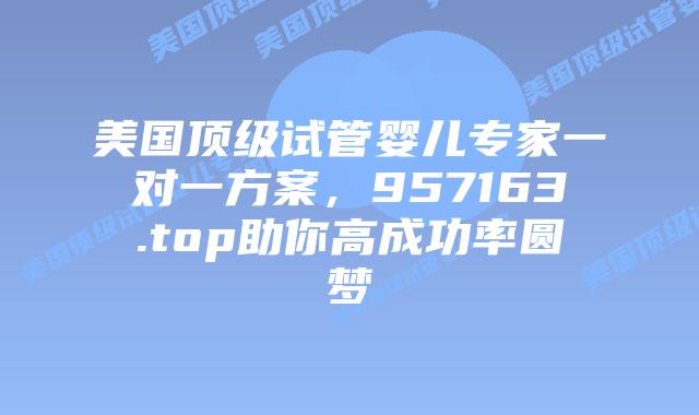 美国顶级试管婴儿专家一对一方案,957163.top助你高成功率圆梦