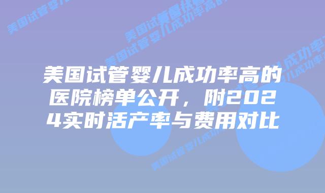 美国试管婴儿成功率高的医院榜单公开,附2024实时活产率与费用对比