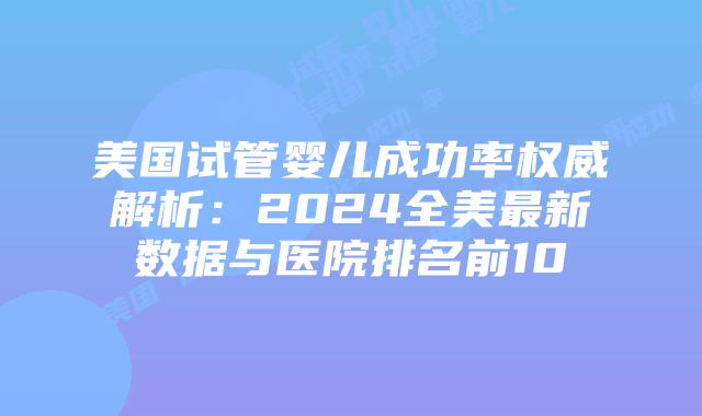 美国试管婴儿成功率权威解析：2024全美最新数据与医院排名前10