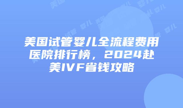 美国试管婴儿全流程费用医院排行榜，2024赴美IVF省钱攻略